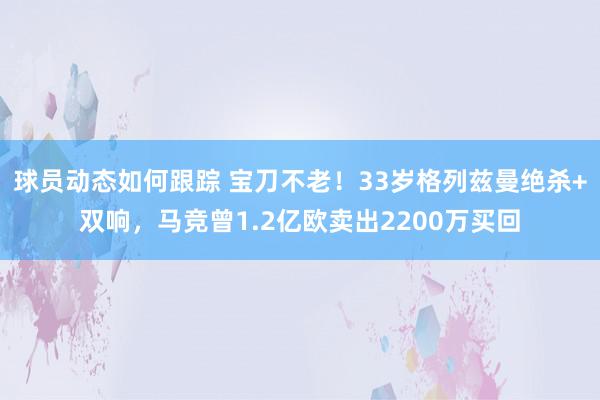 球员动态如何跟踪 宝刀不老！33岁格列兹曼绝杀+双响，马竞曾1.2亿欧卖出2200万买回