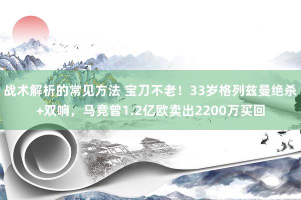 战术解析的常见方法 宝刀不老！33岁格列兹曼绝杀+双响，马竞曾1.2亿欧卖出2200万买回