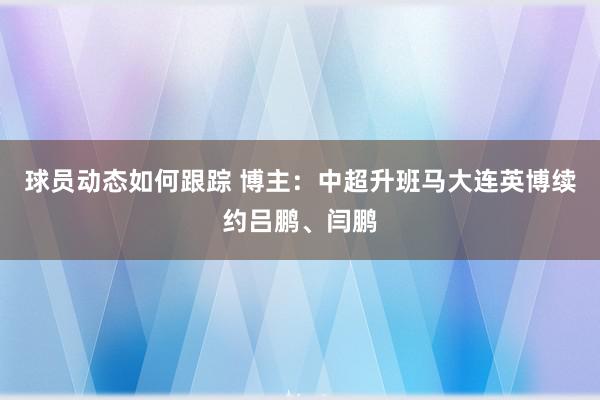 球员动态如何跟踪 博主：中超升班马大连英博续约吕鹏、闫鹏