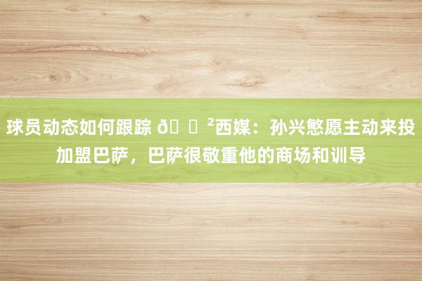 球员动态如何跟踪 😲西媒：孙兴慜愿主动来投加盟巴萨，巴萨很敬重他的商场和训导