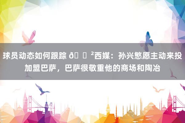 球员动态如何跟踪 😲西媒：孙兴慜愿主动来投加盟巴萨，巴萨很敬重他的商场和陶冶