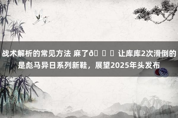 战术解析的常见方法 麻了😂让库库2次滑倒的是彪马异日系列新鞋，展望2025年头发布