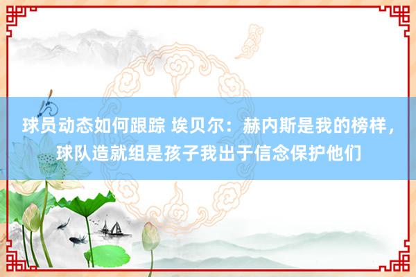 球员动态如何跟踪 埃贝尔：赫内斯是我的榜样，球队造就组是孩子我出于信念保护他们