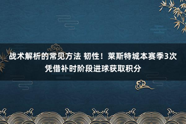 战术解析的常见方法 韧性！莱斯特城本赛季3次凭借补时阶段进球获取积分