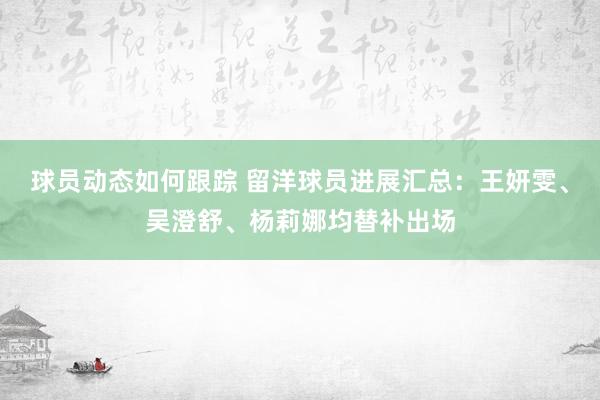 球员动态如何跟踪 留洋球员进展汇总：王妍雯、吴澄舒、杨莉娜均替补出场