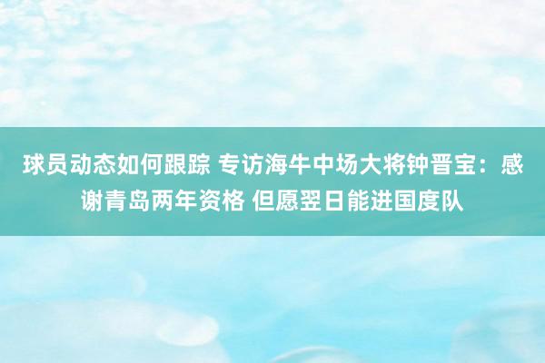 球员动态如何跟踪 专访海牛中场大将钟晋宝：感谢青岛两年资格 但愿翌日能进国度队