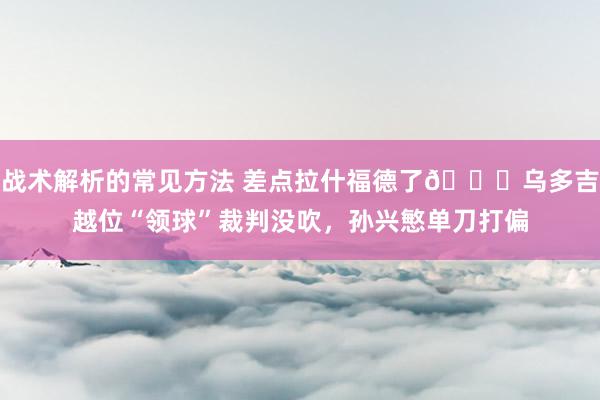 战术解析的常见方法 差点拉什福德了😅乌多吉越位“领球”裁判没吹，孙兴慜单刀打偏