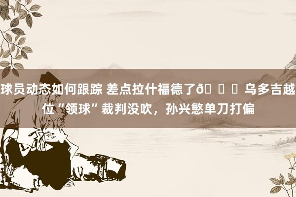 球员动态如何跟踪 差点拉什福德了😅乌多吉越位“领球”裁判没吹，孙兴慜单刀打偏