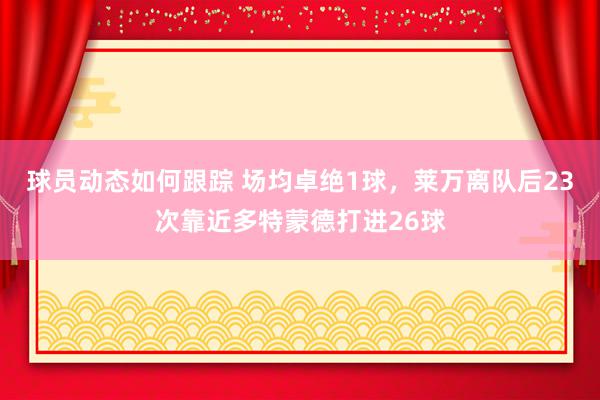 球员动态如何跟踪 场均卓绝1球，莱万离队后23次靠近多特蒙德打进26球