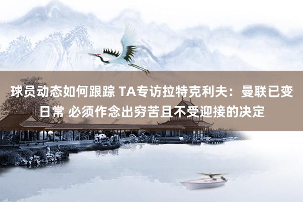 球员动态如何跟踪 TA专访拉特克利夫：曼联已变日常 必须作念出穷苦且不受迎接的决定