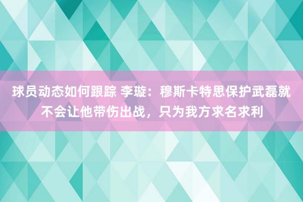 球员动态如何跟踪 李璇：穆斯卡特思保护武磊就不会让他带伤出战，只为我方求名求利