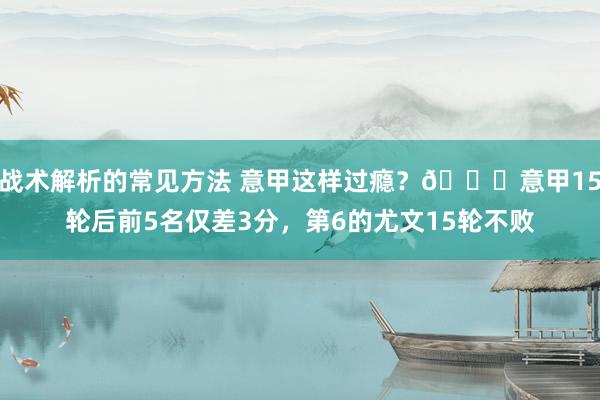 战术解析的常见方法 意甲这样过瘾？😏意甲15轮后前5名仅差3分，第6的尤文15轮不败