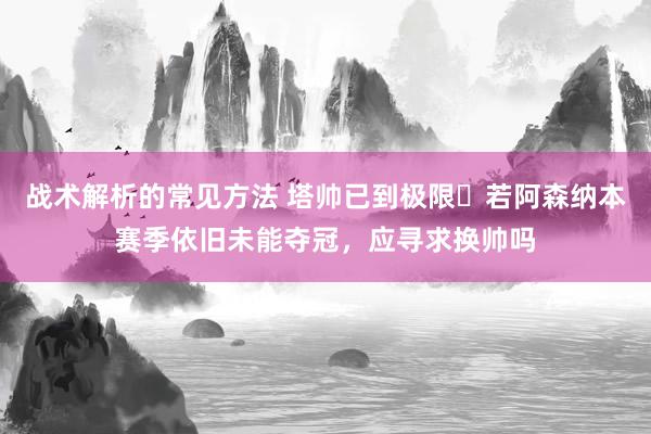 战术解析的常见方法 塔帅已到极限❓若阿森纳本赛季依旧未能夺冠，应寻求换帅吗