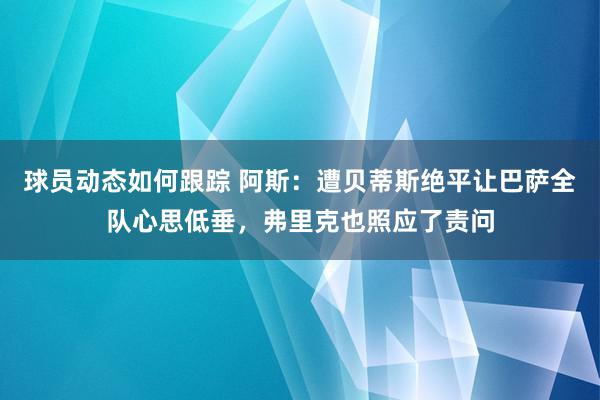 球员动态如何跟踪 阿斯：遭贝蒂斯绝平让巴萨全队心思低垂，弗里克也照应了责问