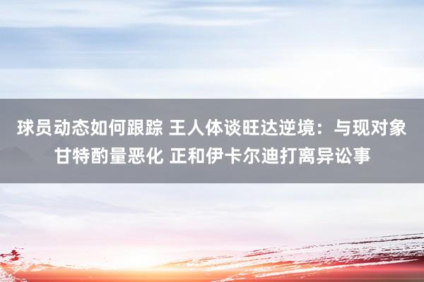 球员动态如何跟踪 王人体谈旺达逆境：与现对象甘特酌量恶化 正和伊卡尔迪打离异讼事