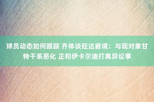 球员动态如何跟踪 齐体谈旺达窘境：与现对象甘特干系恶化 正和伊卡尔迪打离异讼事