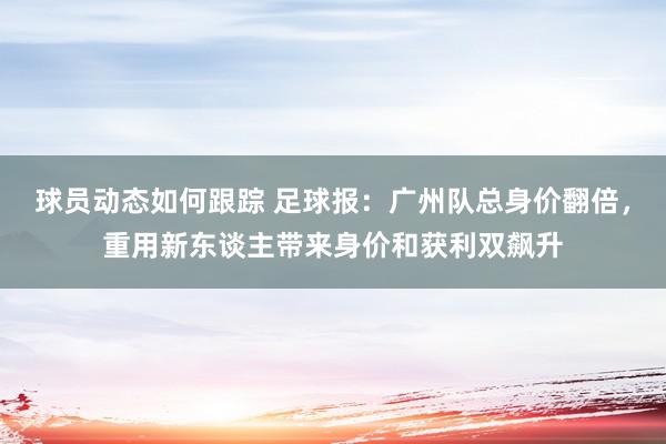 球员动态如何跟踪 足球报：广州队总身价翻倍，重用新东谈主带来身价和获利双飙升