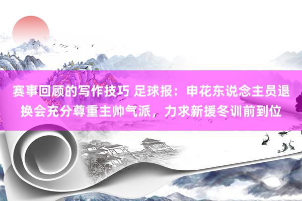 赛事回顾的写作技巧 足球报：申花东说念主员退换会充分尊重主帅气派，力求新援冬训前到位