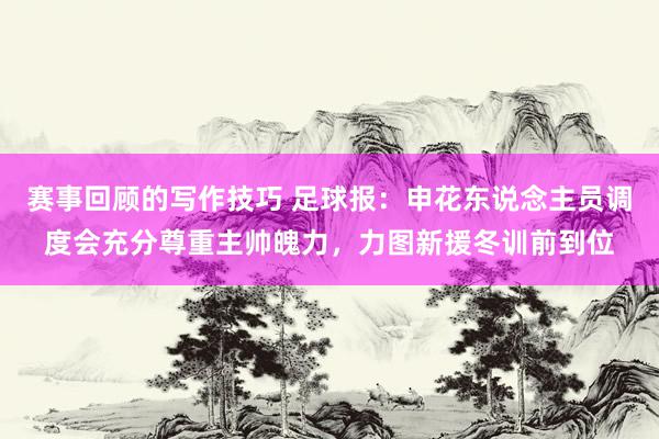 赛事回顾的写作技巧 足球报：申花东说念主员调度会充分尊重主帅魄力，力图新援冬训前到位