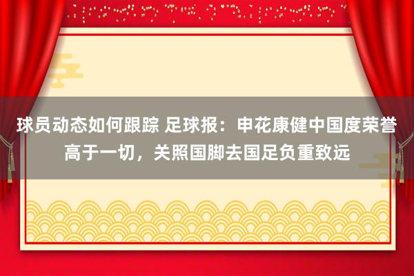 球员动态如何跟踪 足球报：申花康健中国度荣誉高于一切，关照国脚去国足负重致远