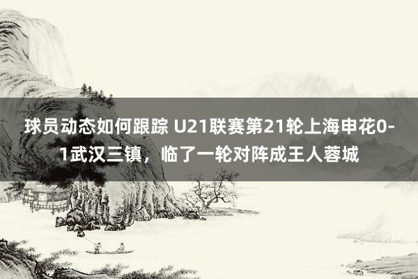 球员动态如何跟踪 U21联赛第21轮上海申花0-1武汉三镇，临了一轮对阵成王人蓉城