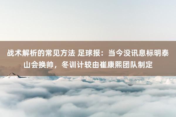 战术解析的常见方法 足球报：当今没讯息标明泰山会换帅，冬训计较由崔康熙团队制定