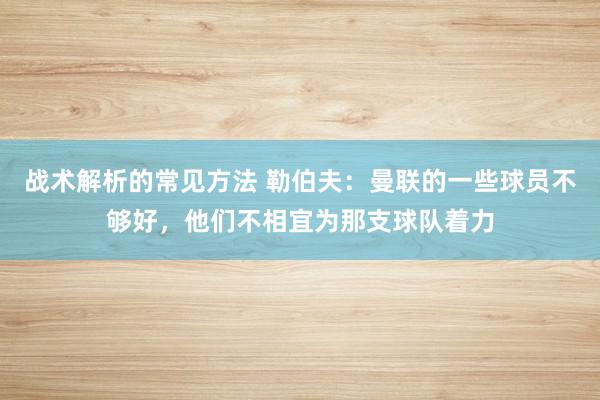 战术解析的常见方法 勒伯夫：曼联的一些球员不够好，他们不相宜为那支球队着力