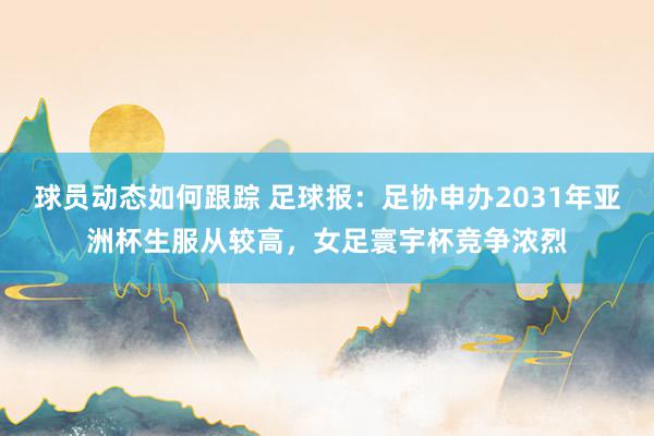 球员动态如何跟踪 足球报：足协申办2031年亚洲杯生服从较高，女足寰宇杯竞争浓烈