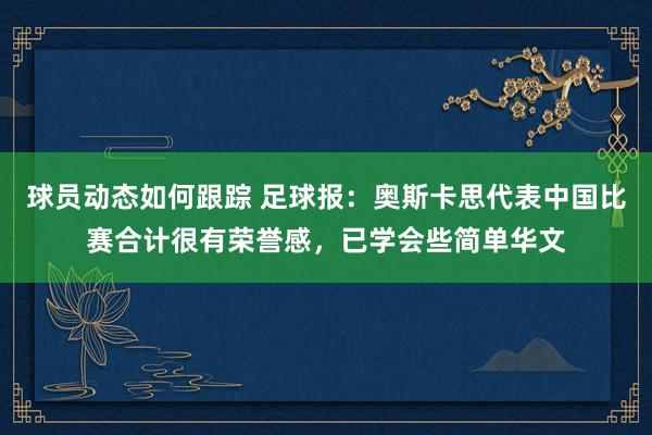 球员动态如何跟踪 足球报：奥斯卡思代表中国比赛合计很有荣誉感，已学会些简单华文