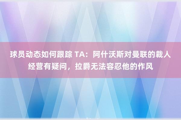 球员动态如何跟踪 TA：阿什沃斯对曼联的裁人经营有疑问，拉爵无法容忍他的作风