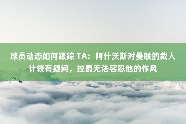 球员动态如何跟踪 TA：阿什沃斯对曼联的裁人计较有疑问，拉爵无法容忍他的作风