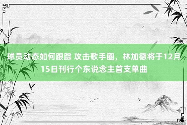 球员动态如何跟踪 攻击歌手圈，林加德将于12月15日刊行个东说念主首支单曲