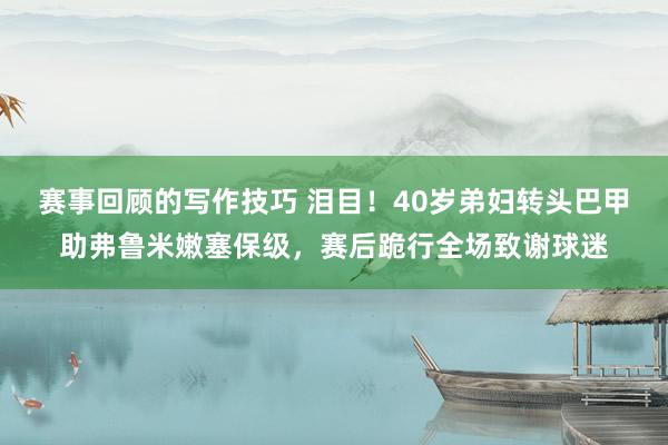 赛事回顾的写作技巧 泪目！40岁弟妇转头巴甲助弗鲁米嫩塞保级，赛后跪行全场致谢球迷