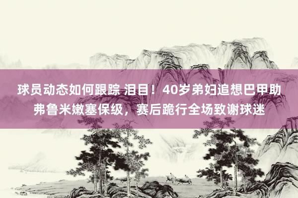 球员动态如何跟踪 泪目！40岁弟妇追想巴甲助弗鲁米嫩塞保级，赛后跪行全场致谢球迷