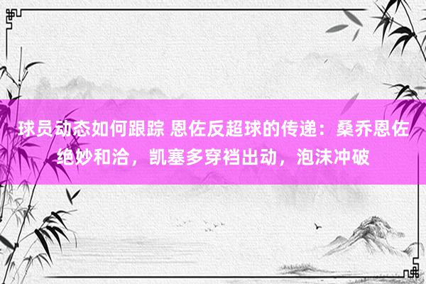 球员动态如何跟踪 恩佐反超球的传递：桑乔恩佐绝妙和洽，凯塞多穿裆出动，泡沫冲破