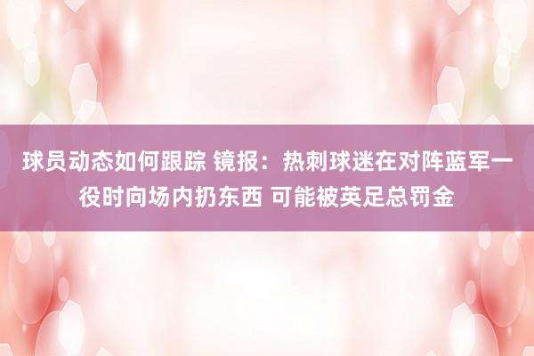 球员动态如何跟踪 镜报：热刺球迷在对阵蓝军一役时向场内扔东西 可能被英足总罚金