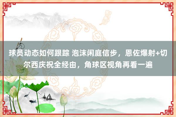 球员动态如何跟踪 泡沫闲庭信步，恩佐爆射+切尔西庆祝全经由，角球区视角再看一遍