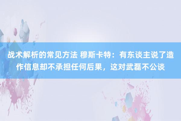 战术解析的常见方法 穆斯卡特：有东谈主说了造作信息却不承担任何后果，这对武磊不公谈