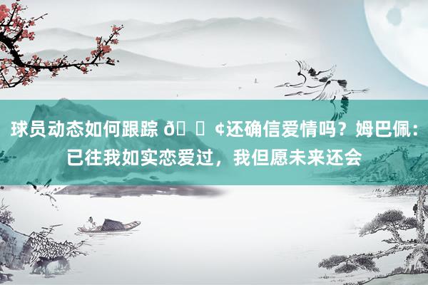 球员动态如何跟踪 🐢还确信爱情吗？姆巴佩：已往我如实恋爱过，我但愿未来还会