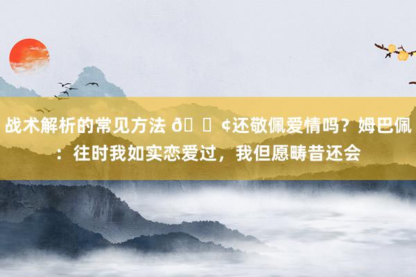 战术解析的常见方法 🐢还敬佩爱情吗？姆巴佩：往时我如实恋爱过，我但愿畴昔还会