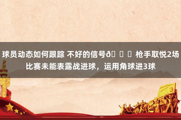 球员动态如何跟踪 不好的信号😕枪手取悦2场比赛未能表露战进球，运用角球进3球