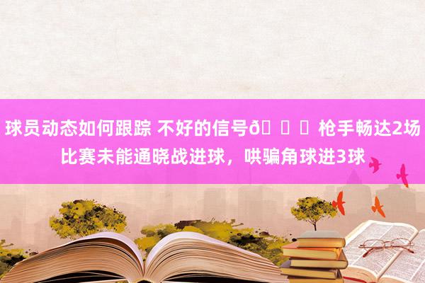 球员动态如何跟踪 不好的信号😕枪手畅达2场比赛未能通晓战进球，哄骗角球进3球