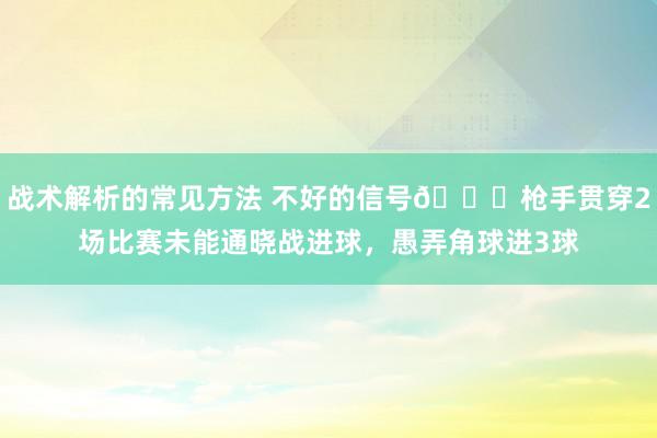 战术解析的常见方法 不好的信号😕枪手贯穿2场比赛未能通晓战进球，愚弄角球进3球