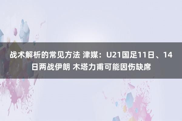 战术解析的常见方法 津媒：U21国足11日、14日两战伊朗 木塔力甫可能因伤缺席