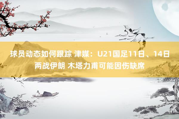 球员动态如何跟踪 津媒：U21国足11日、14日两战伊朗 木塔力甫可能因伤缺席