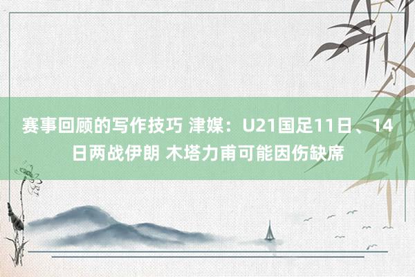 赛事回顾的写作技巧 津媒：U21国足11日、14日两战伊朗 木塔力甫可能因伤缺席