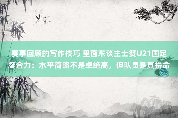 赛事回顾的写作技巧 里面东谈主士赞U21国足凝合力：水平简略不是卓绝高，但队员是真拚命