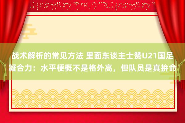 战术解析的常见方法 里面东谈主士赞U21国足凝合力：水平梗概不是格外高，但队员是真拚命