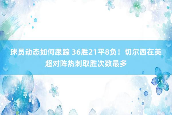 球员动态如何跟踪 36胜21平8负！切尔西在英超对阵热刺取胜次数最多