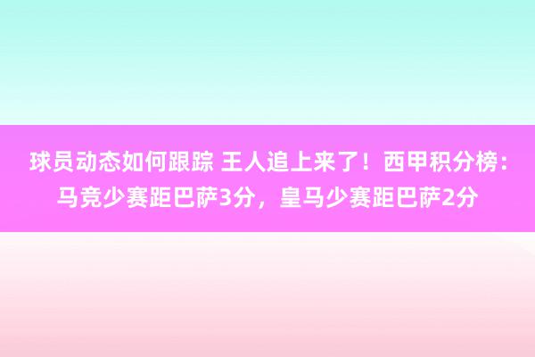 球员动态如何跟踪 王人追上来了！西甲积分榜：马竞少赛距巴萨3分，皇马少赛距巴萨2分